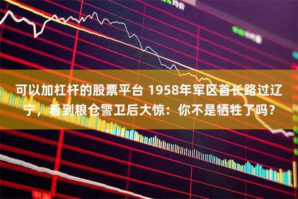 可以加杠杆的股票平台 1958年军区首长路过辽宁，看到粮仓警卫后大惊：你不是牺牲了吗？