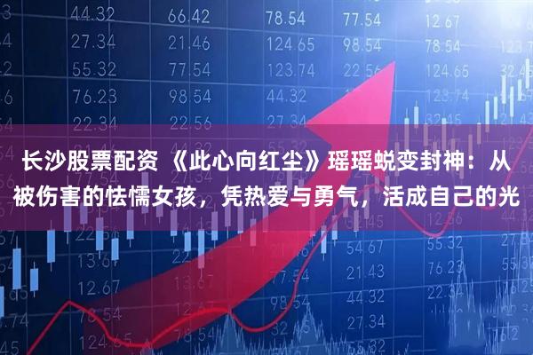 长沙股票配资 《此心向红尘》瑶瑶蜕变封神：从被伤害的怯懦女孩，凭热爱与勇气，活成自己的光