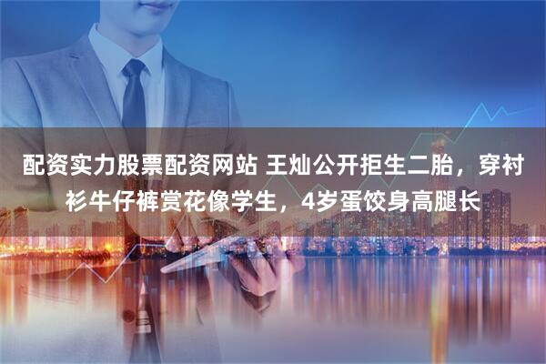 配资实力股票配资网站 王灿公开拒生二胎，穿衬衫牛仔裤赏花像学生，4岁蛋饺身高腿长
