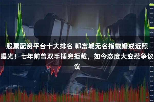 股票配资平台十大排名 郭富城无名指戴婚戒近照曝光！七年前曾双手插兜拒戴，如今态度大变惹争议