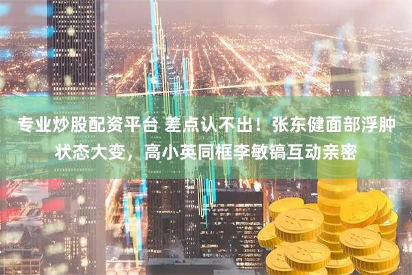专业炒股配资平台 差点认不出！张东健面部浮肿状态大变，高小英同框李敏镐互动亲密