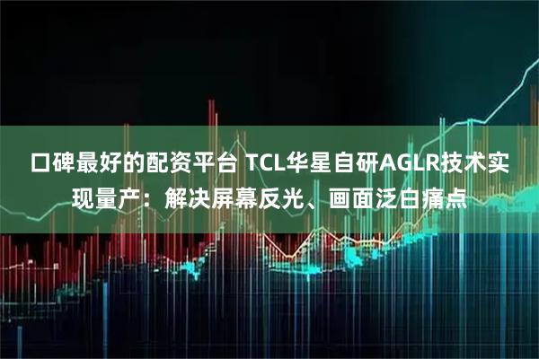 口碑最好的配资平台 TCL华星自研AGLR技术实现量产：解决屏幕反光、画面泛白痛点