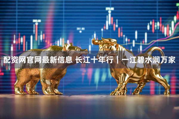 配资网官网最新信息 长江十年行｜一江碧水润万家