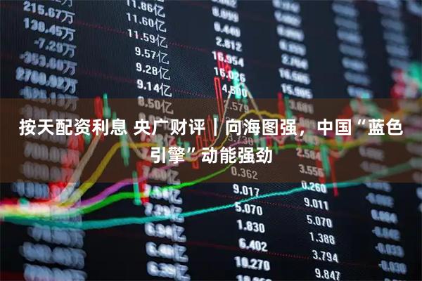 按天配资利息 央广财评｜向海图强，中国“蓝色引擎”动能强劲