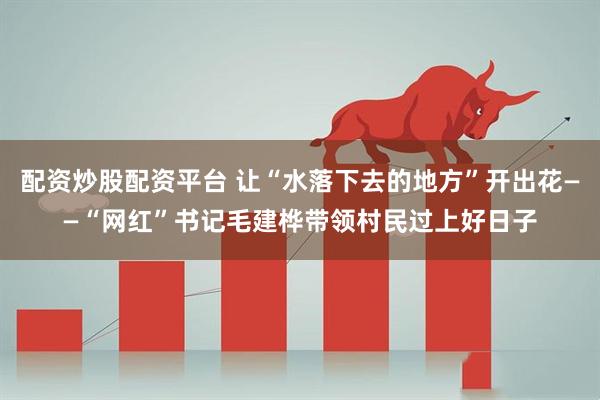 配资炒股配资平台 让“水落下去的地方”开出花——“网红”书记毛建桦带领村民过上好日子