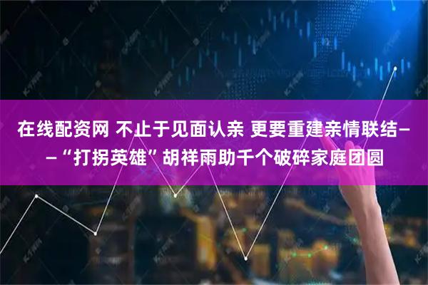 在线配资网 不止于见面认亲 更要重建亲情联结——“打拐英雄”胡祥雨助千个破碎家庭团圆